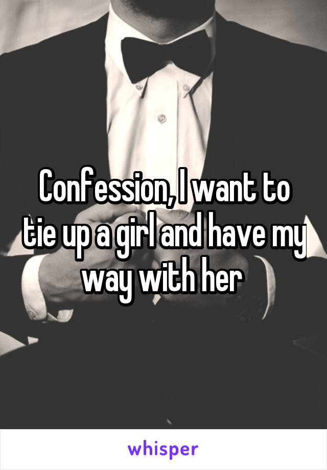 Confession, I want to tie up a girl and have my way with her 