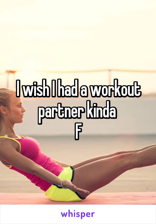 I wish I had a workout partner kinda 
F