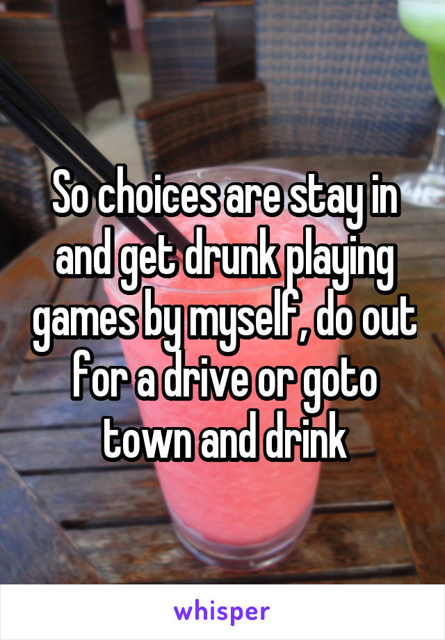 So choices are stay in and get drunk playing games by myself, do out for a drive or goto town and drink