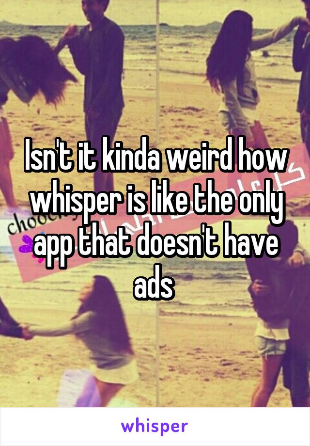 Isn't it kinda weird how whisper is like the only app that doesn't have ads 
