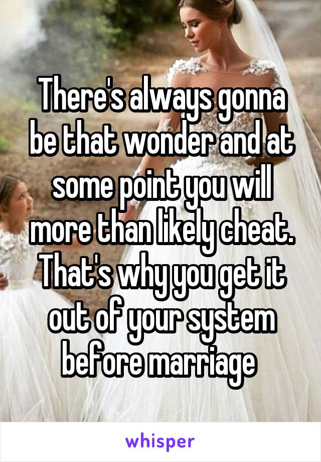 There's always gonna be that wonder and at some point you will more than likely cheat. That's why you get it out of your system before marriage 