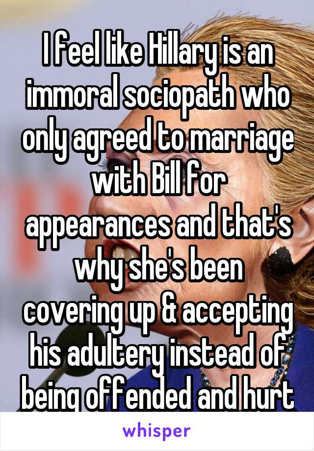 I feel like Hillary is an immoral sociopath who only agreed to marriage with Bill for appearances and that's why she's been covering up & accepting his adultery instead of being offended and hurt
