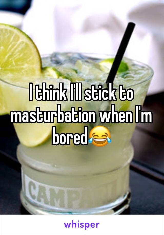 I think I'll stick to masturbation when I'm bored😂