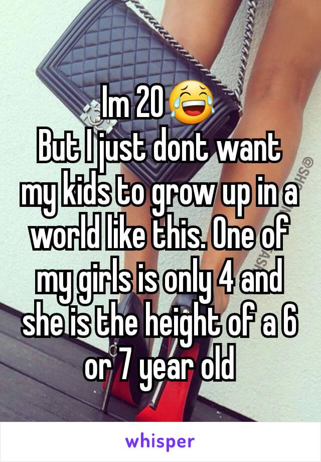 Im 20😂
But I just dont want my kids to grow up in a world like this. One of my girls is only 4 and she is the height of a 6 or 7 year old
