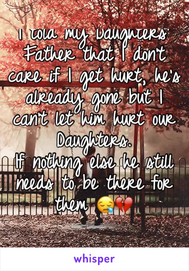 I told my Daughters' Father that I don't care if I get hurt, he's already gone but I can't let him hurt our Daughters. 
If nothing else he still needs to be there for them 😪💔