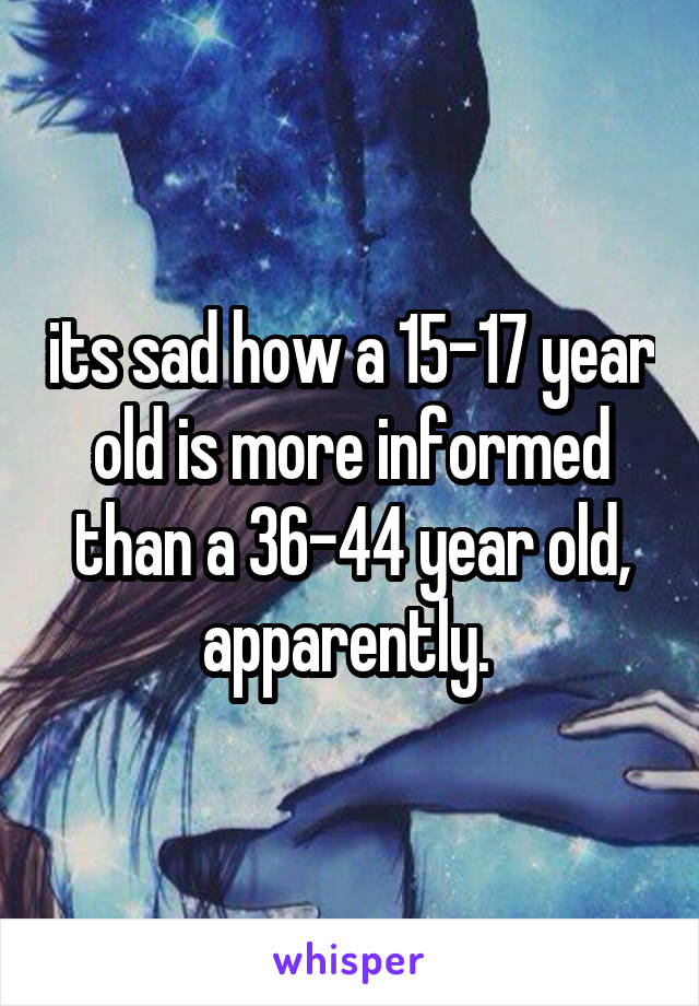 its sad how a 15-17 year old is more informed than a 36-44 year old, apparently. 