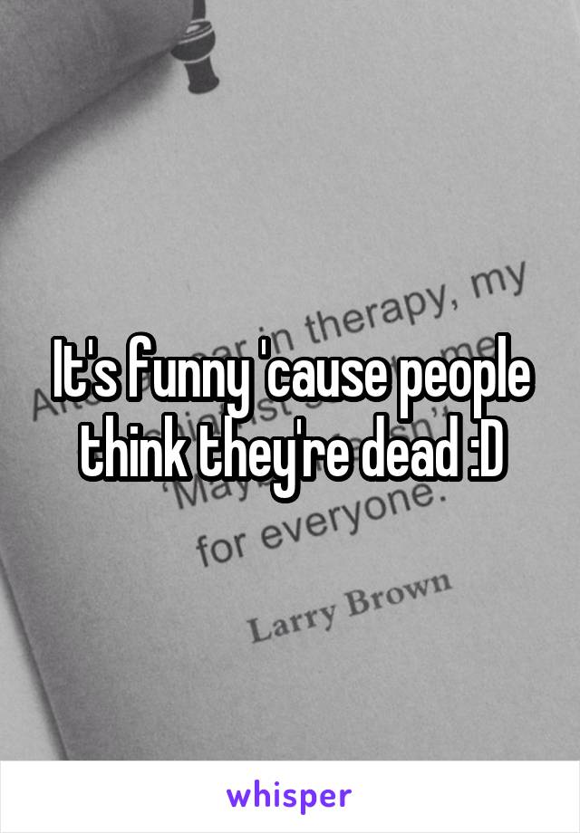 It's funny 'cause people think they're dead :D
