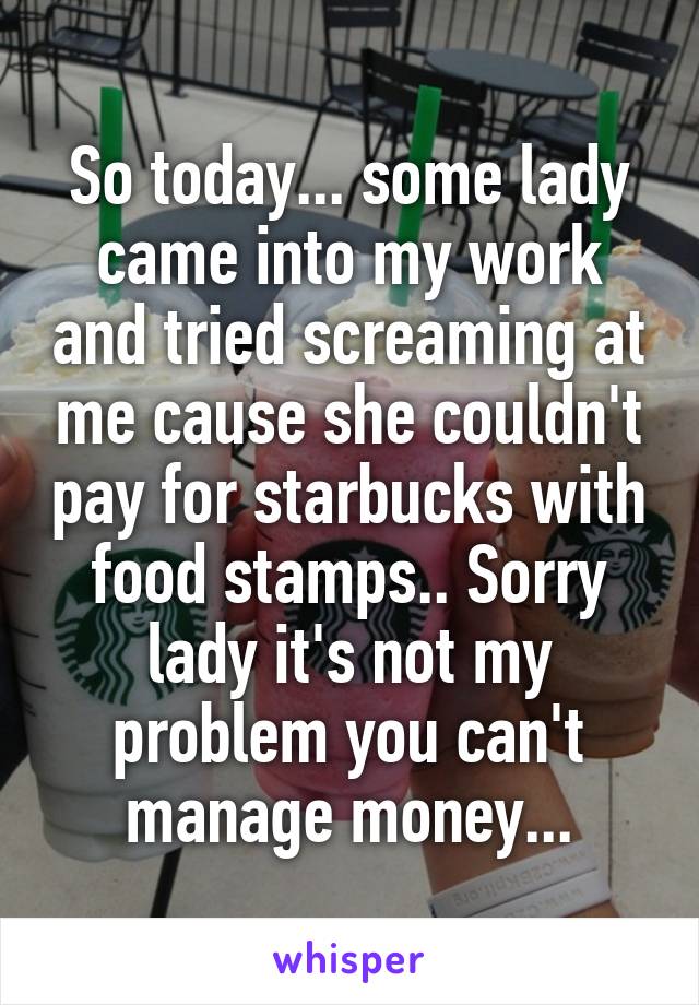So today... some lady came into my work and tried screaming at me cause she couldn't pay for starbucks with food stamps.. Sorry lady it's not my problem you can't manage money...