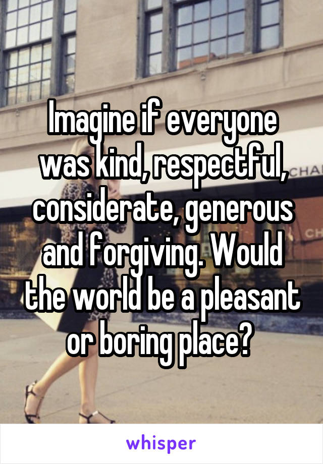 Imagine if everyone was kind, respectful, considerate, generous and forgiving. Would the world be a pleasant or boring place? 