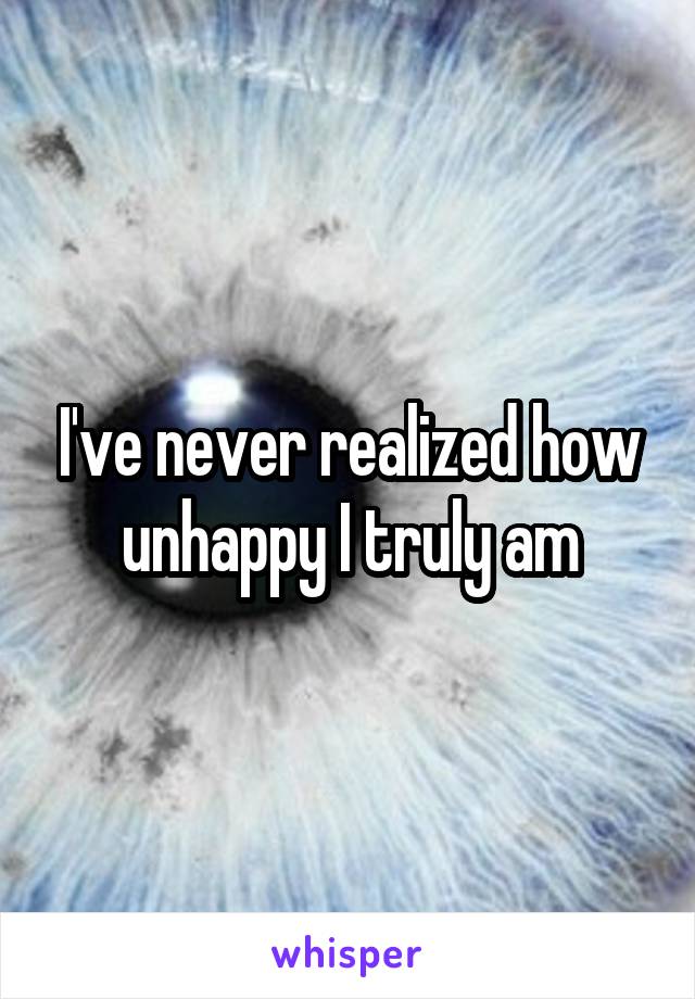 I've never realized how unhappy I truly am