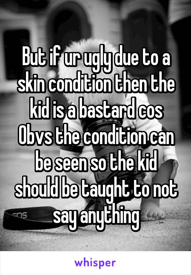But if ur ugly due to a skin condition then the kid is a bastard cos Obvs the condition can be seen so the kid should be taught to not say anything