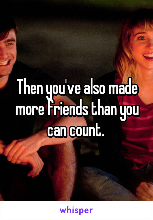 Then you've also made more friends than you can count. 