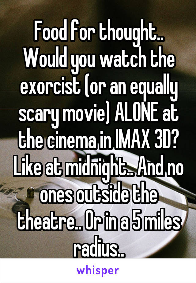 Food for thought.. Would you watch the exorcist (or an equally scary movie) ALONE at the cinema in IMAX 3D? Like at midnight.. And no ones outside the theatre.. Or in a 5 miles radius..