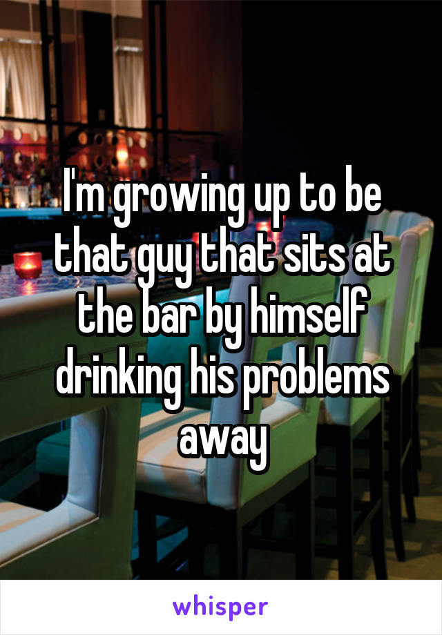 I'm growing up to be that guy that sits at the bar by himself drinking his problems away