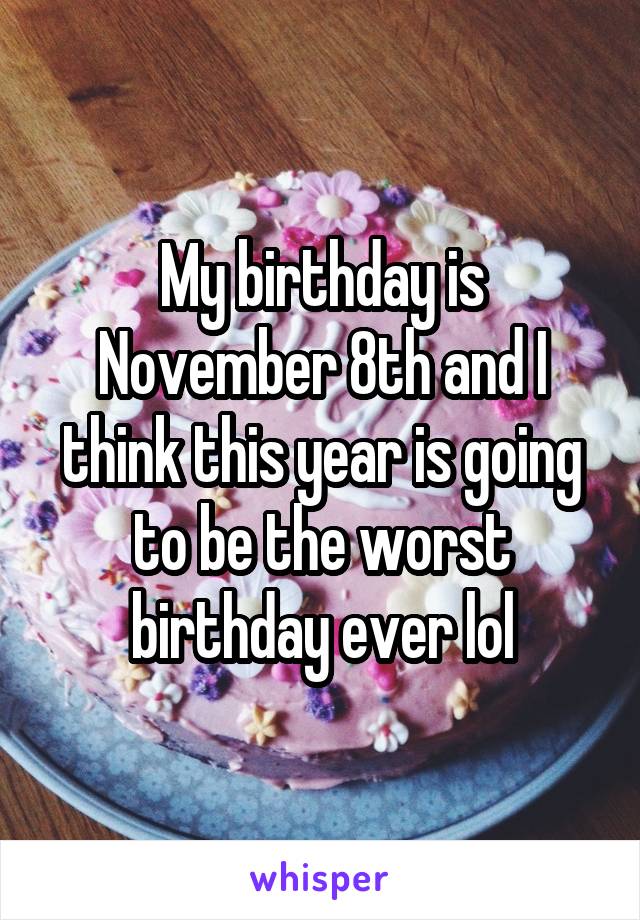 My birthday is November 8th and I think this year is going to be the worst birthday ever lol