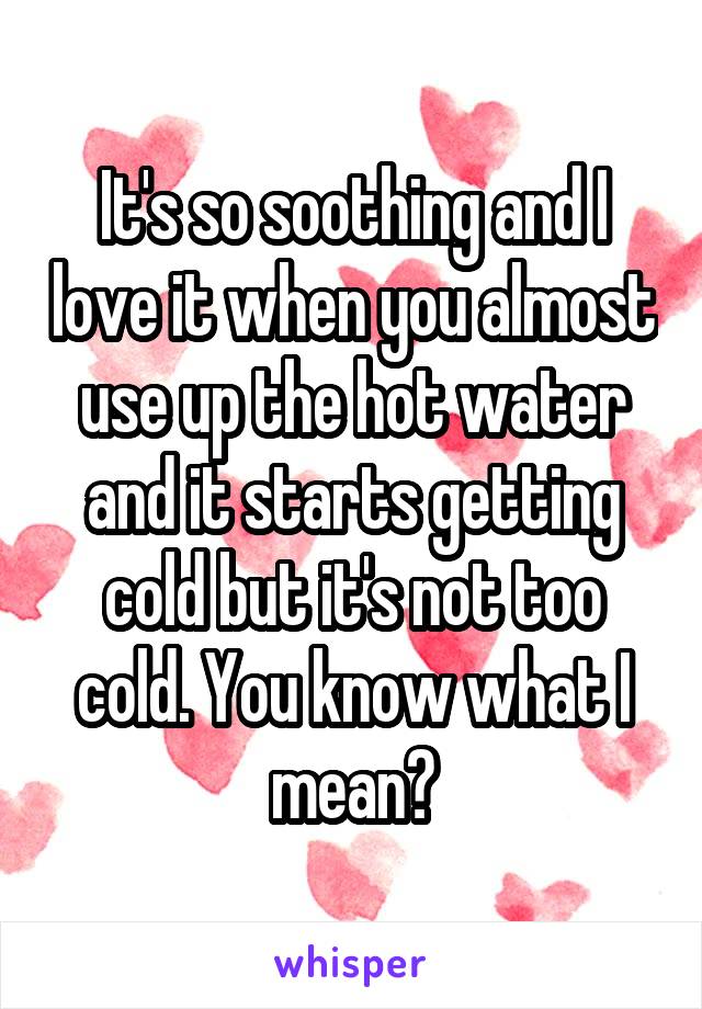 It's so soothing and I love it when you almost use up the hot water and it starts getting cold but it's not too cold. You know what I mean?