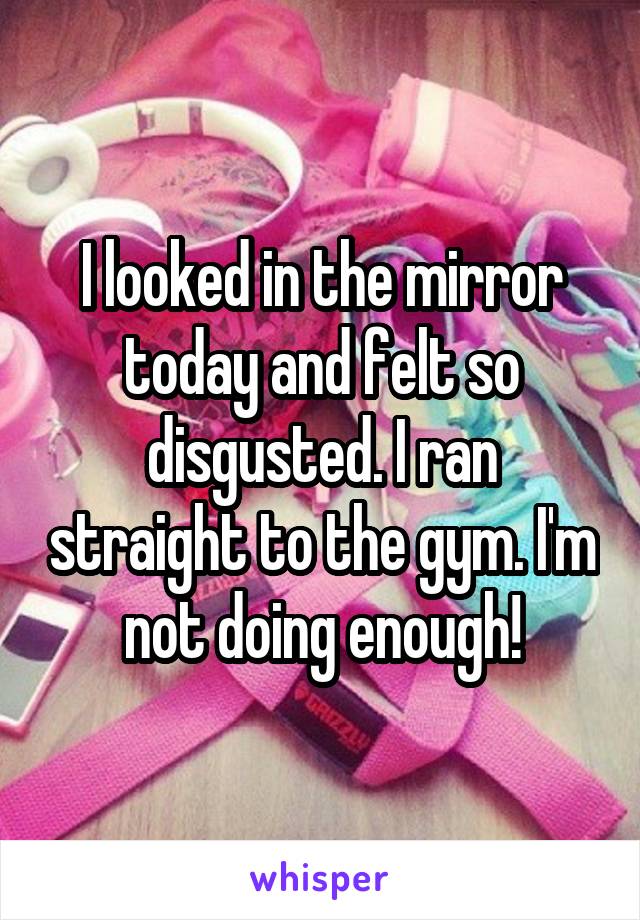 I looked in the mirror today and felt so disgusted. I ran straight to the gym. I'm not doing enough!