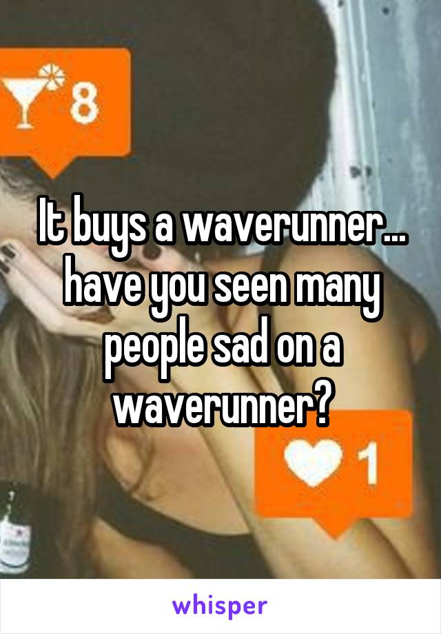 It buys a waverunner... have you seen many people sad on a waverunner?