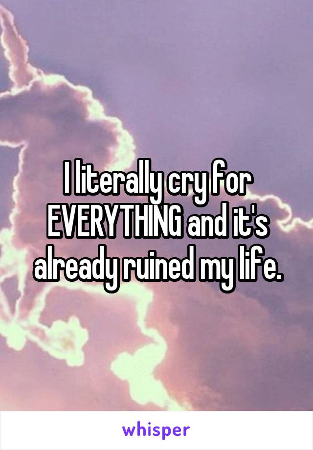 I literally cry for EVERYTHING and it's already ruined my life.