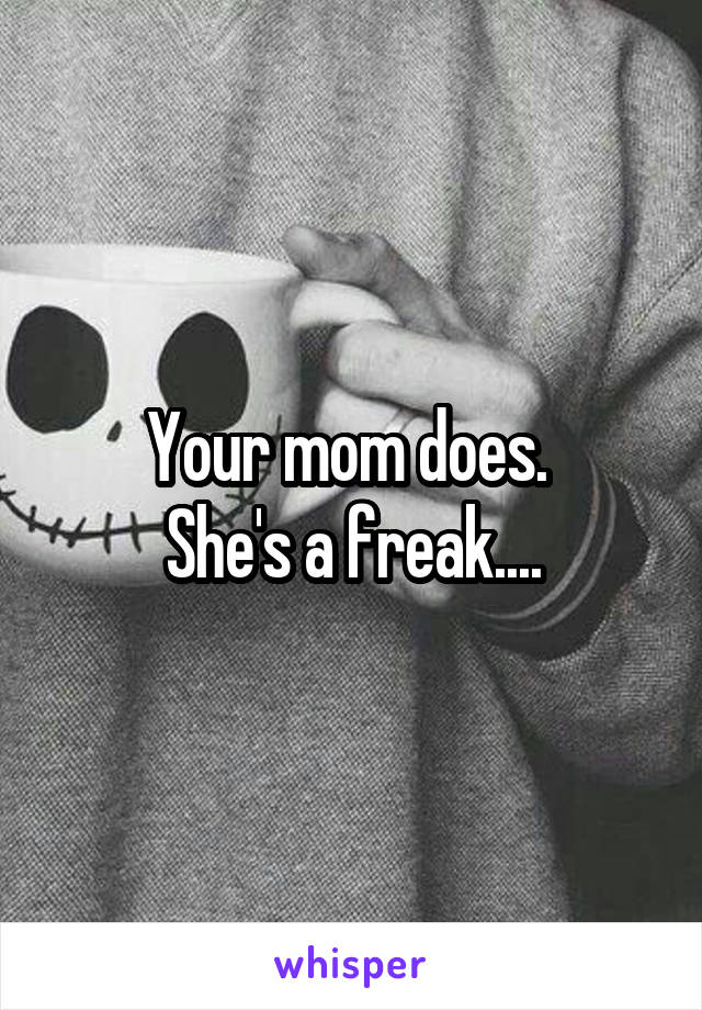 Your mom does. 
She's a freak....