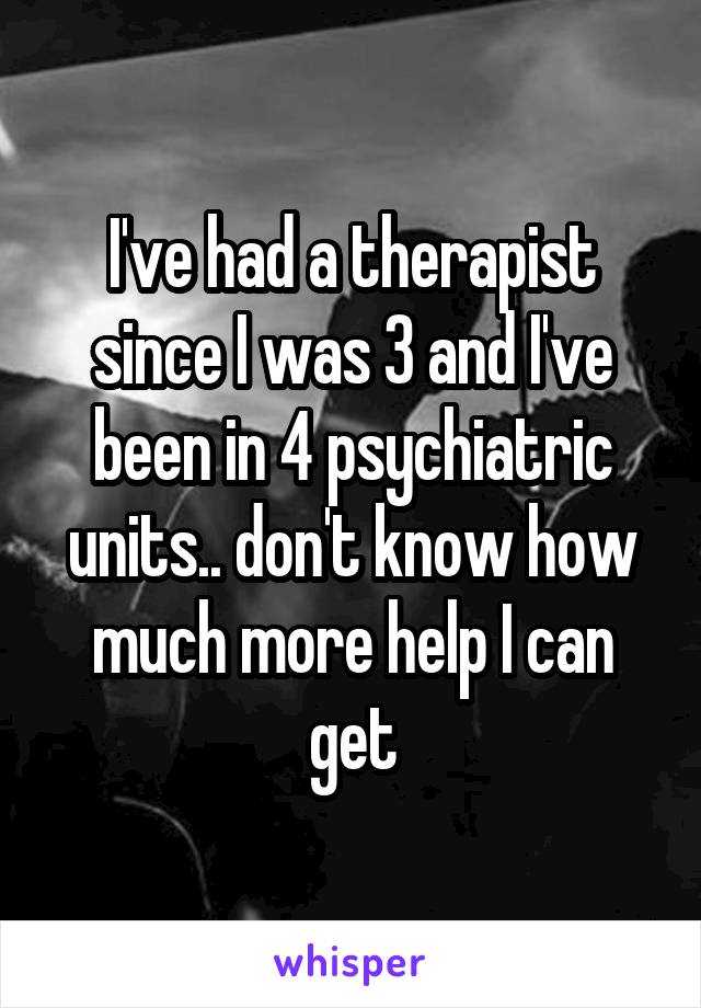 I've had a therapist since I was 3 and I've been in 4 psychiatric units.. don't know how much more help I can get