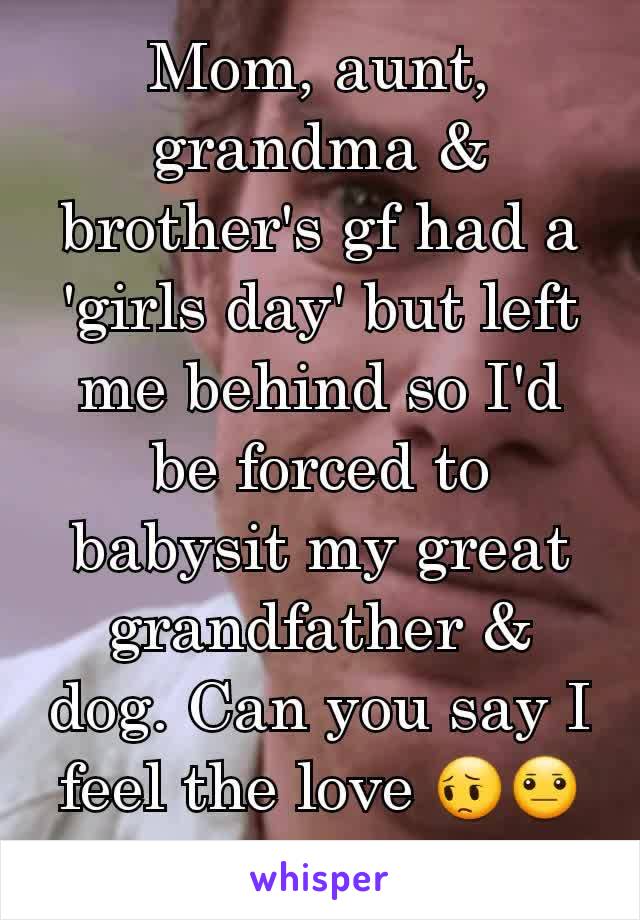 Mom, aunt, grandma & brother's gf had a 'girls day' but left me behind so I'd be forced to babysit my great grandfather & dog. Can you say I feel the love 😔😐