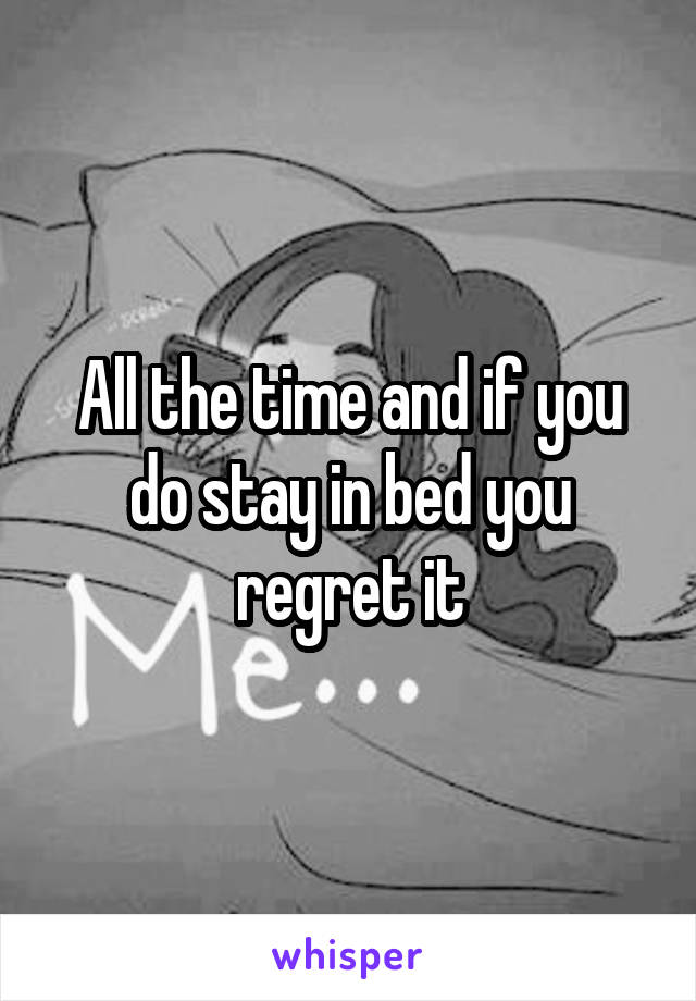 All the time and if you do stay in bed you regret it