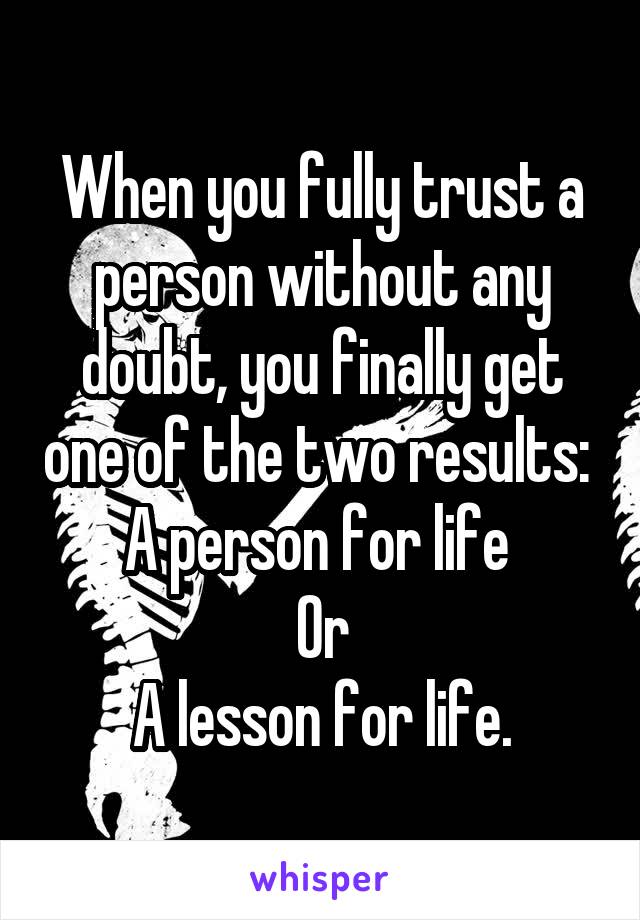 When you fully trust a person without any doubt, you finally get one of the two results: 
A person for life 
Or
A lesson for life.