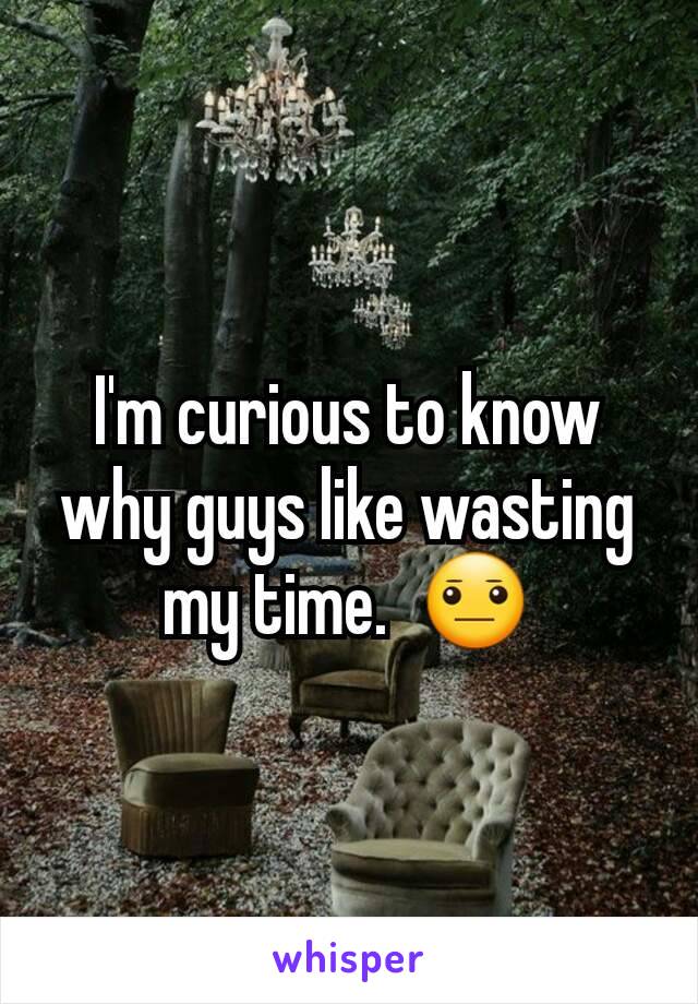 I'm curious to know why guys like wasting my time.  😐