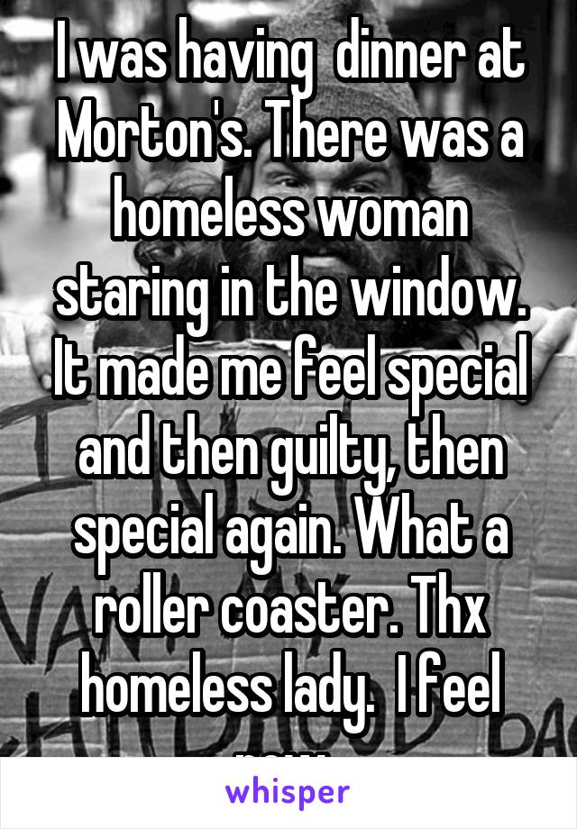 I was having  dinner at Morton's. There was a homeless woman staring in the window. It made me feel special and then guilty, then special again. What a roller coaster. Thx homeless lady.  I feel now. 
