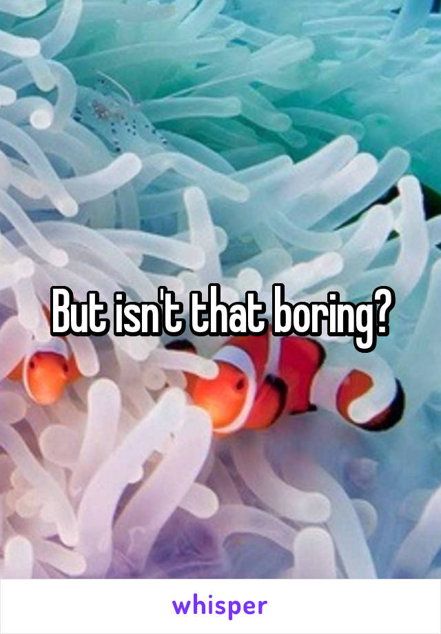 But isn't that boring?