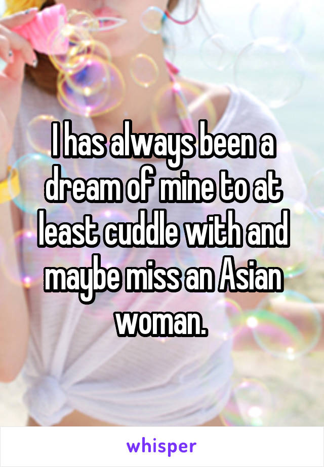 I has always been a dream of mine to at least cuddle with and maybe miss an Asian woman. 