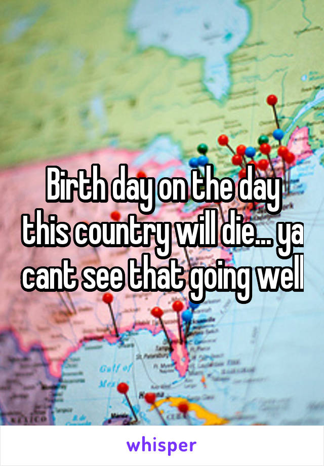 Birth day on the day this country will die... ya cant see that going well