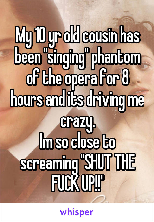 My 10 yr old cousin has been "singing" phantom of the opera for 8 hours and its driving me crazy.
Im so close to screaming "SHUT THE FUCK UP!!"