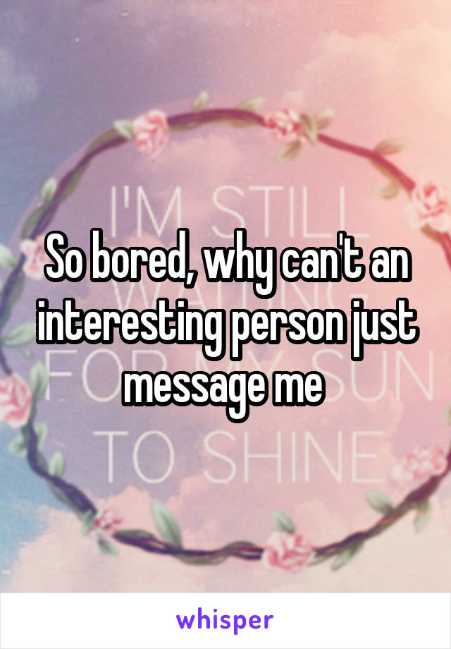 So bored, why can't an interesting person just message me 