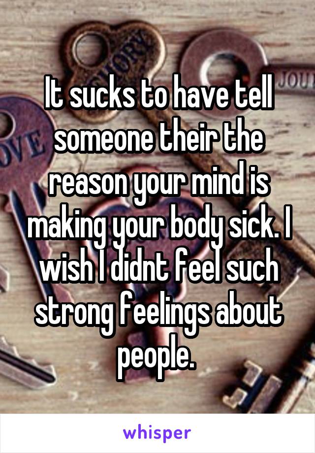 It sucks to have tell someone their the reason your mind is making your body sick. I wish I didnt feel such strong feelings about people. 