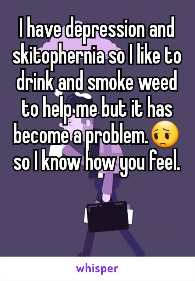 I have depression and skitophernia so I like to drink and smoke weed to help me but it has become a problem.😔 so I know how you feel.
