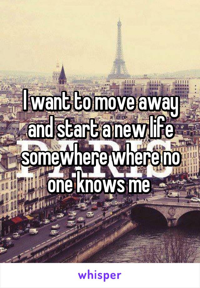 I want to move away and start a new life somewhere where no one knows me 