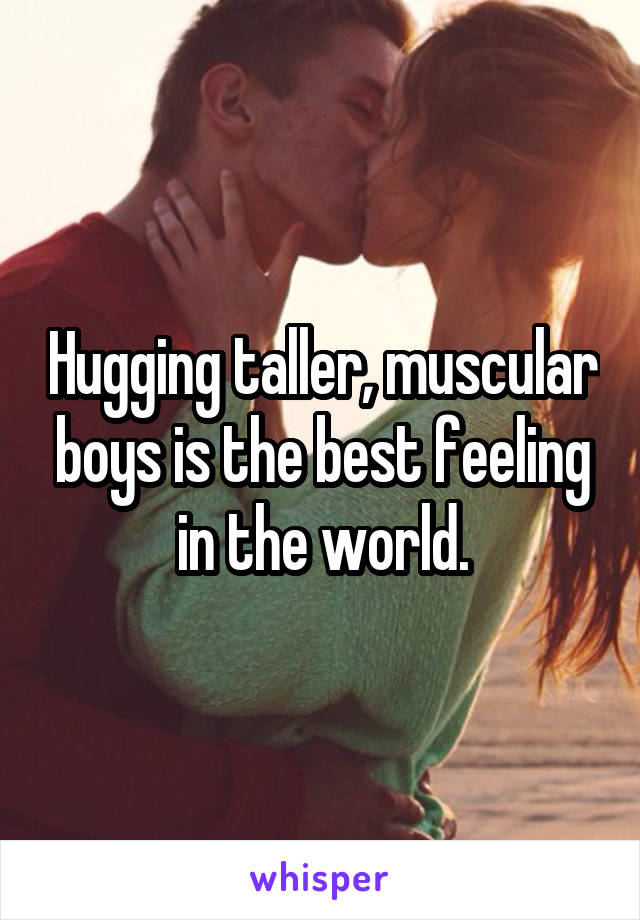 Hugging taller, muscular boys is the best feeling in the world.