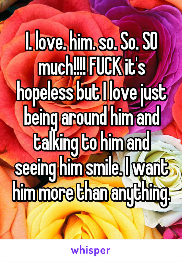 I. love. him. so. So. SO much!!!! FUCK it's hopeless but I love just being around him and talking to him and seeing him smile. I want him more than anything. 