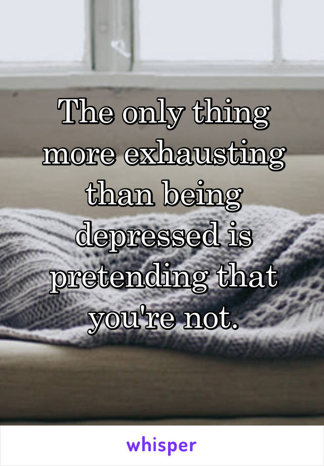 The only thing more exhausting than being depressed is pretending that you're not.
