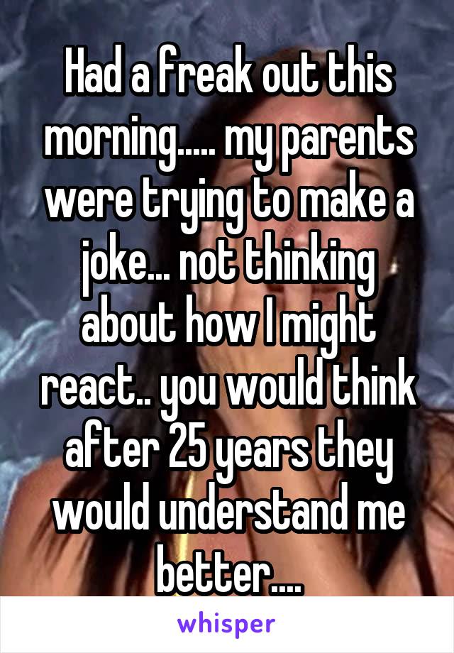 Had a freak out this morning..... my parents were trying to make a joke... not thinking about how I might react.. you would think after 25 years they would understand me better....