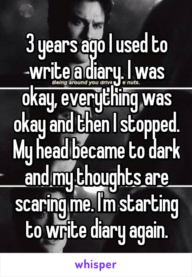 3 years ago I used to write a diary. I was okay, everything was okay and then I stopped. My head became to dark and my thoughts are scaring me. I'm starting to write diary again.
