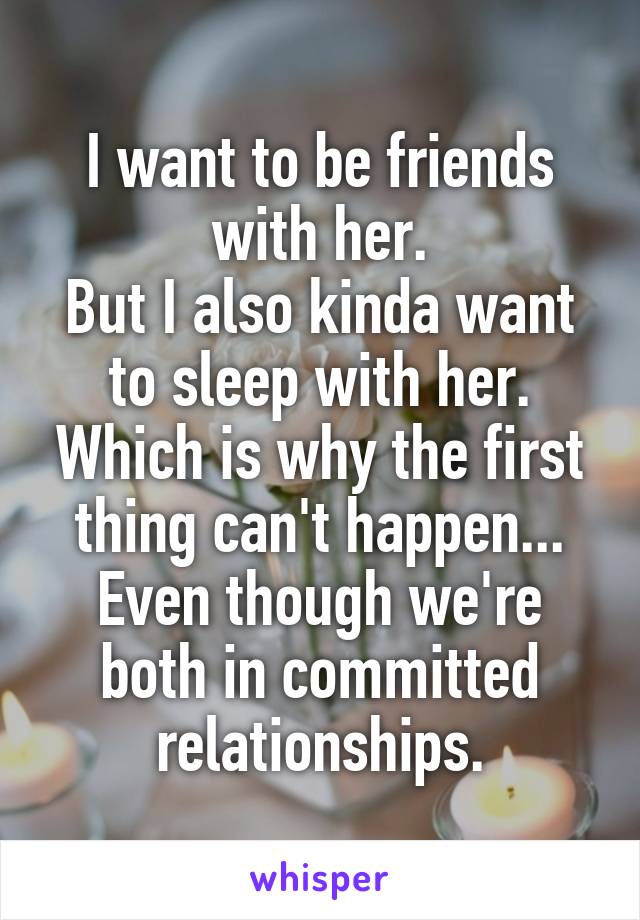 I want to be friends with her.
But I also kinda want to sleep with her.
Which is why the first thing can't happen... Even though we're both in committed relationships.