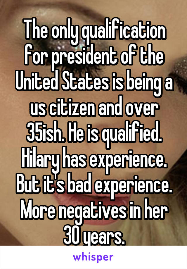 The only qualification for president of the United States is being a us citizen and over 35ish. He is qualified.
Hilary has experience. But it's bad experience. More negatives in her 30 years.