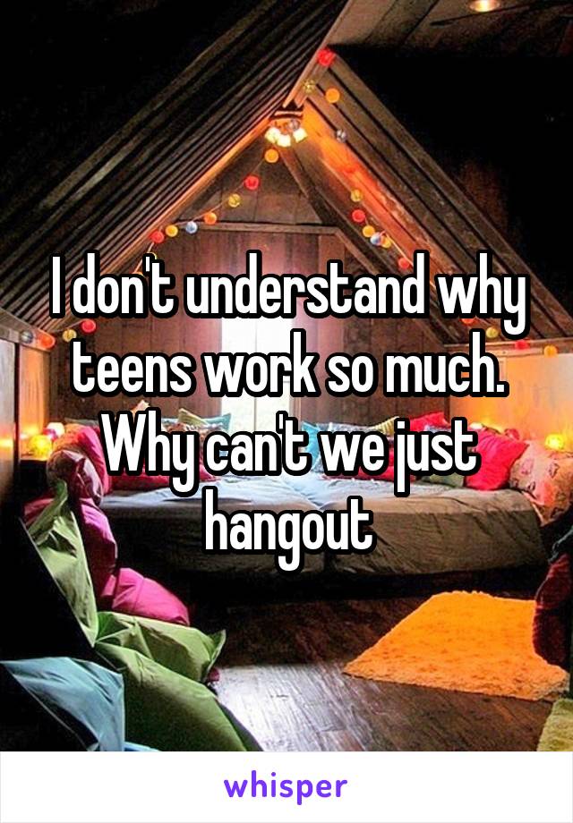 I don't understand why teens work so much. Why can't we just hangout