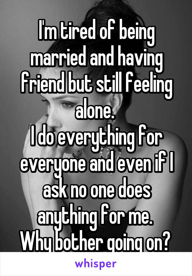 I'm tired of being married and having friend but still feeling alone. 
I do everything for everyone and even if I ask no one does anything for me. 
Why bother going on? 