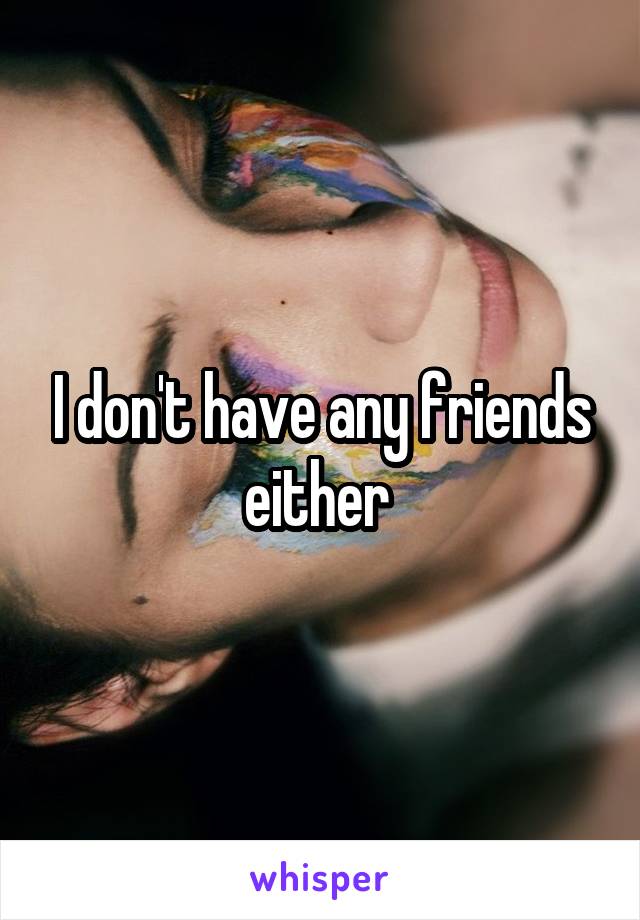 I don't have any friends either 