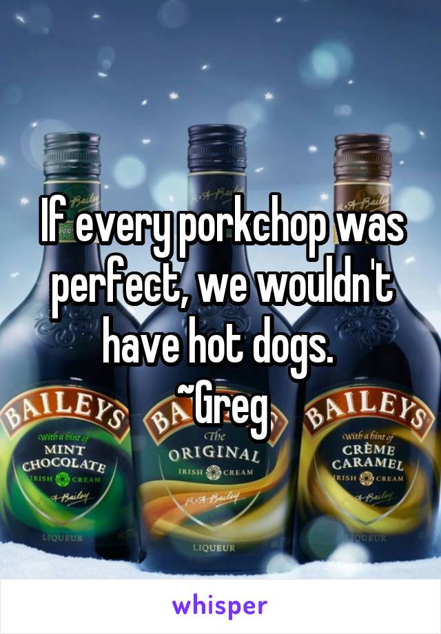If every porkchop was perfect, we wouldn't have hot dogs. 
~Greg