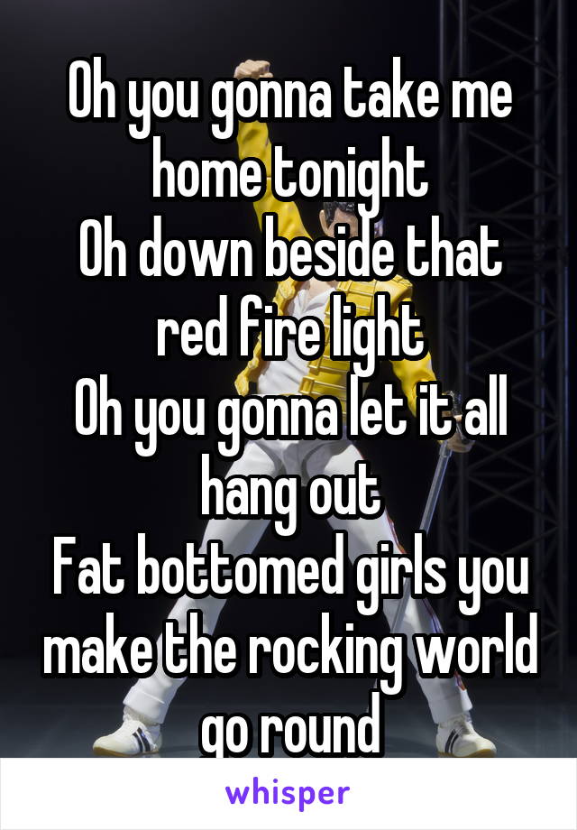 Oh you gonna take me home tonight
Oh down beside that red fire light
Oh you gonna let it all hang out
Fat bottomed girls you make the rocking world go round